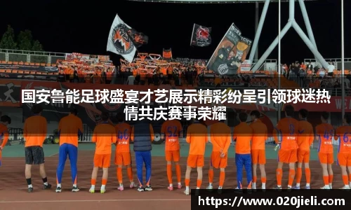 国安鲁能足球盛宴才艺展示精彩纷呈引领球迷热情共庆赛事荣耀